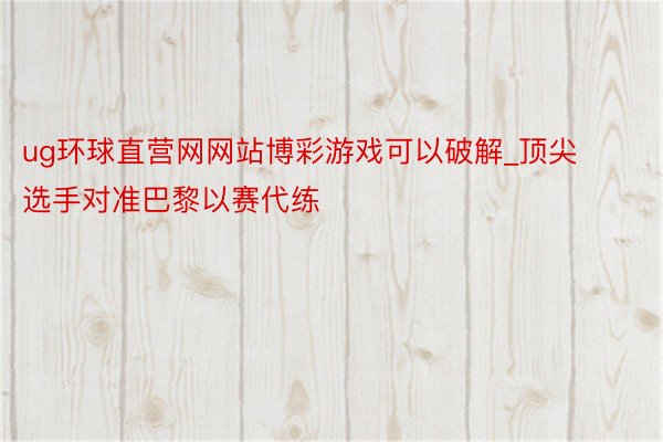 ug环球直营网网站博彩游戏可以破解_顶尖选手对准巴黎以赛代练