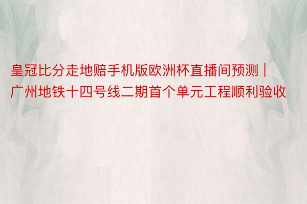 皇冠比分走地赔手机版欧洲杯直播间预测 | 广州地铁十四号线二期首个单元工程顺利验收