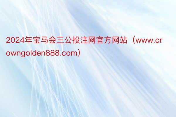 2024年宝马会三公投注网官方网站（www.crowngolden888.com）