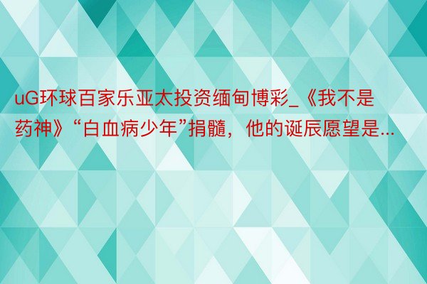 uG环球百家乐亚太投资缅甸博彩_《我不是药神》“白血病少年”捐髓，他的诞辰愿望是...