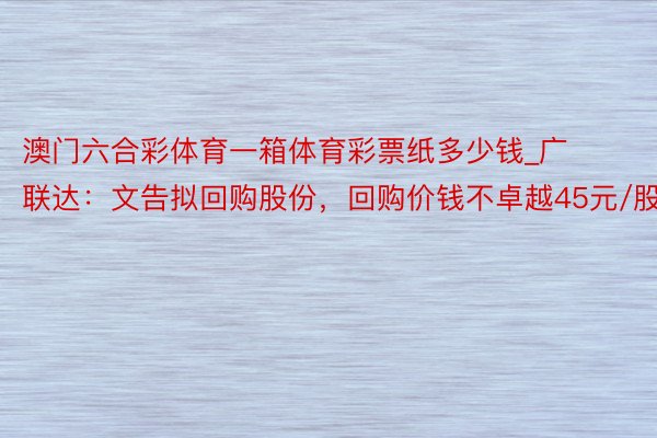 澳门六合彩体育一箱体育彩票纸多少钱_广联达：文告拟回购股份，回购价钱不卓越45元/股