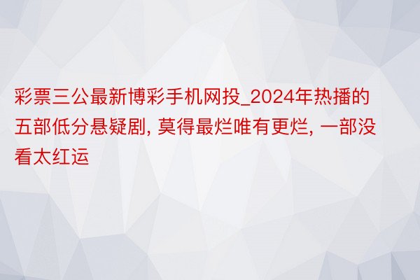 彩票三公最新博彩手机网投_2024年热播的五部低分悬疑剧, 莫得最烂唯有更烂, 一部没看太红运