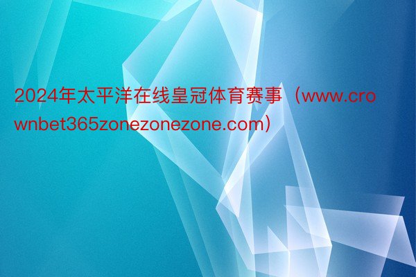 2024年太平洋在线皇冠体育赛事（www.crownbet365zonezonezone.com）