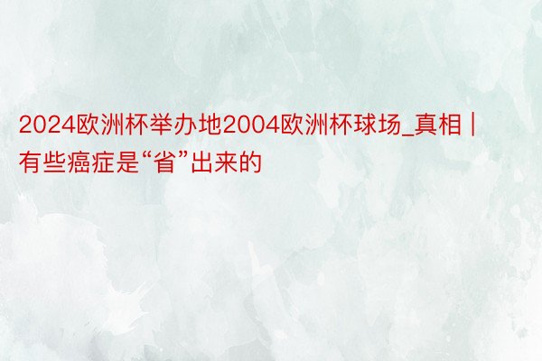 2024欧洲杯举办地2004欧洲杯球场_真相 | 有些癌症是“省”出来的