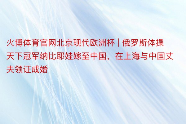 火博体育官网北京现代欧洲杯 | 俄罗斯体操天下冠军纳比耶娃嫁至中国，在上海与中国丈夫领证成婚