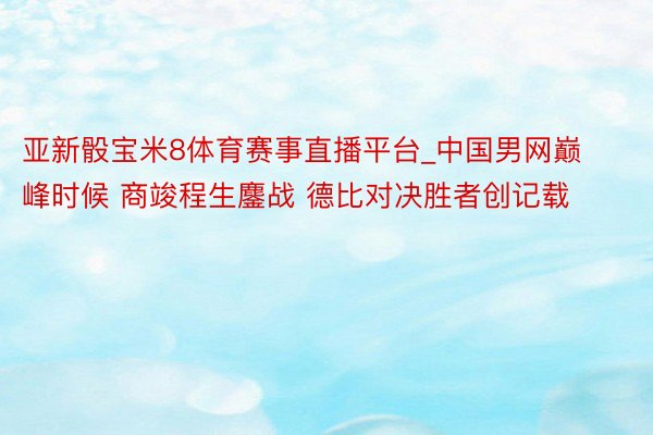 亚新骰宝米8体育赛事直播平台_中国男网巅峰时候 商竣程生鏖战 德比对决胜者创记载