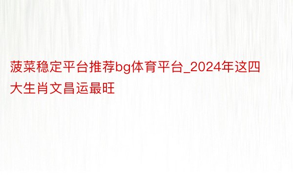 菠菜稳定平台推荐bg体育平台_2024年这四大生肖文昌运最旺