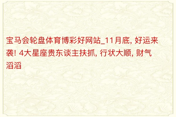 宝马会轮盘体育博彩好网站_11月底, 好运来袭! 4大星座贵东谈主扶抓, 行状大顺, 财气滔滔