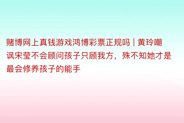 赌博网上真钱游戏鸿博彩票正规吗 | 黄玲嘲讽宋莹不会顾问孩子只顾我方，殊不知她才是最会修养孩子的能手