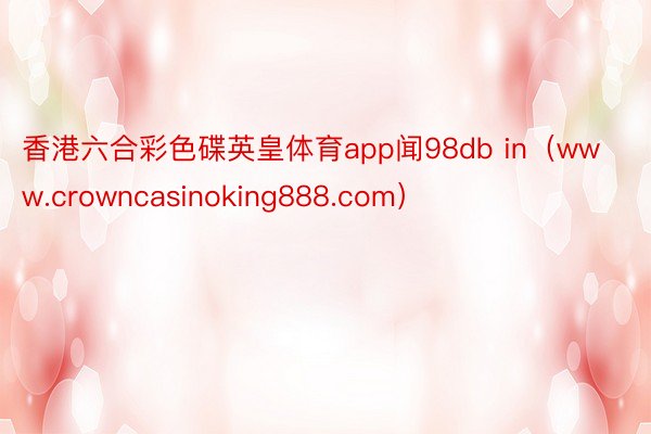 香港六合彩色碟英皇体育app闻98db in（www.crowncasinoking888.com）