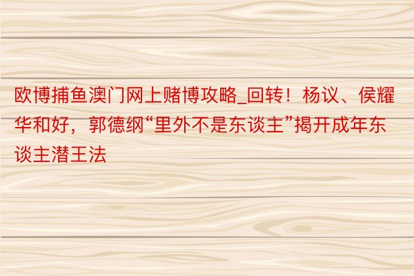 欧博捕鱼澳门网上赌博攻略_回转！杨议、侯耀华和好，郭德纲“里外不是东谈主”揭开成年东谈主潜王法