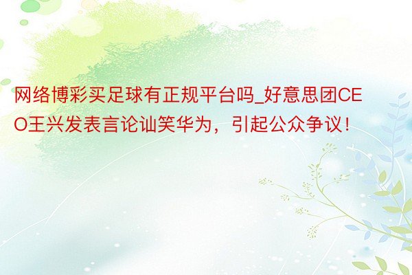 网络博彩买足球有正规平台吗_好意思团CEO王兴发表言论讪笑华为，引起公众争议！