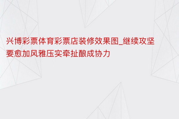 兴博彩票体育彩票店装修效果图_继续攻坚要愈加风雅压实牵扯酿成协力