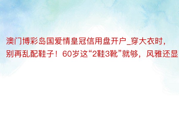 澳门博彩岛国爱情皇冠信用盘开户_穿大衣时，别再乱配鞋子！60岁这“2鞋3靴”就够，风雅还显高