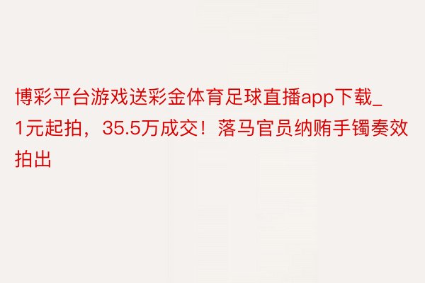 博彩平台游戏送彩金体育足球直播app下载_1元起拍，35.5万成交！落马官员纳贿手镯奏效拍出