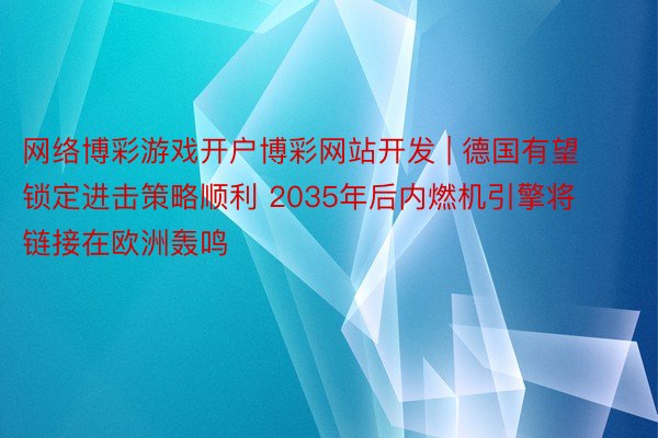 网络博彩游戏开户博彩网站开发 | 德国有望锁定进击策略顺利 2035年后内燃机引擎将链接在欧洲轰鸣