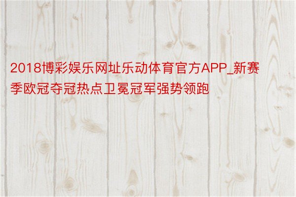 2018博彩娱乐网址乐动体育官方APP_新赛季欧冠夺冠热点卫冕冠军强势领跑